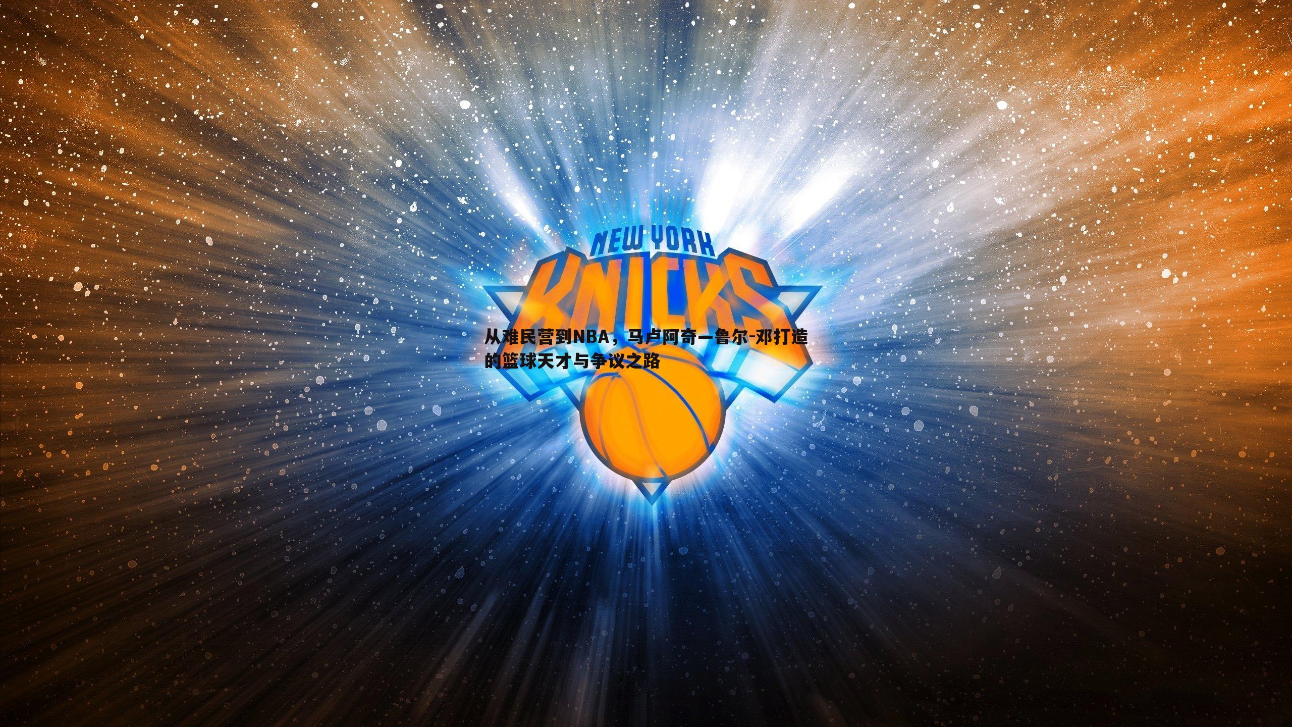 欧陆娱乐-从难民营到NBA，马卢阿奇—鲁尔-邓打造的篮球天才与争议之路