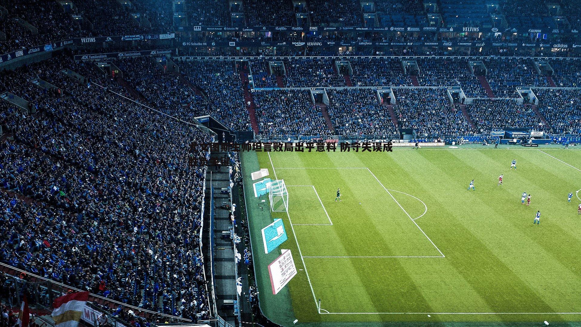 尤文图斯主帅坦言败局出乎意料 防守失误成胜负关键